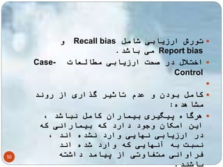 50 
و Recall bias تورش ارزیابی شامل  
می باشد. Report bias 
Case- اختلال در صحت ارزیابی مطالعات  
Control 
 
کامل بودن و عدم تاثیر گذاری از روند  
مشاهده: 
هرگاه پیگیری بیماران کامل نباشد ،  
این امکان وجود دارد که بیمارانی که 
در ارزیابی نهایی وارد نشده اند ، 
نسبت به آنهایی که وارد شده اند 
فراوانی متفاوتی از پیامد داشته 
باشند. 
 