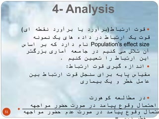 4- Analysis 
51 
قوت ارتباط)برآورد یا برآورد نقطه ای(  
قوت یک ارتباط در داده های یک نمونه 
نام دارد که بر اساس Population’s effect size 
آن تلاش می کنیم در جامعه آماری بزرگتر 
این ارتباط را تعیین کنیم . 
اندازه گیری قوت ارتباط:  
مقیاس پایه برای سنجش قوت ارتباط بین 
عامل خطر و یک بیماری 
در مطالعه کوهورت  
 احتمال وقوع پیامد در صورت حضور مواجهه 
احتمال وقوع پیامد در صورت عدم حضور مواجهه 
خطر نسبی= 
 