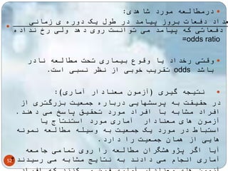 52 
درمطالعه مورد شاهدی:  
 تعداد دفعات بروز پیامد در طول یک دوره ی زمانی 
تعداد دفعاتی که پیامد می توانست روی دهد ولی رخ نداده 
=odds ratio 
وقتی رخداد یا وقوع بیماری تحت مطالعه نادر  
تقریب خوبی از نظر نسبی است. odds باشد 
نتیجه گیری )آزمون معنادار آماری(:  
در حقیقت به پرسشهایی درباره جمعیت بزرگتری از 
افراد مشابه با افراد مورد تحقیق پاسخ می دهند. 
آزمون های معنادار آماری مورد استنتاج یا 
استباط در مورد یک جمعیت به وسیله مطالعه نمونه 
هایی از همان جمعیت را دارد. 
آیا اگر پژوهشگران مطالعه را روی تمامی جامعه 
آماری انجام می دادند به نتایج مشابه می رسیدند؟ 
آزمون های معنادار آماری فرض می کنند که افراد 
 