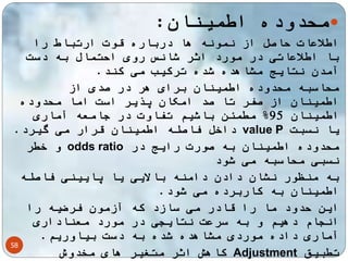 58 
محدوده اطمینان:  
اطلاعات حاصل از نمونه ها درباره قوت ارتباط را 
با اطلاعاتی در مورد اثر شانس روی احتمال به دست 
آمدن نتایج مشاهده شده ترکیب می کند. 
محاسبه محدوده اطمینان برای هر در صدی از 
اطمینان از صفر تا صد امکان پذیر است اما محدوده 
اطمینان 95 % مطمئن باشیم تفاوت در جامعه آماری 
داخل فاصله اطمینان قرار می گیرد. value P یا نسبت 
و خطر odds ratio محدوده اطمینان به صورت رایج در 
نسبی محاسبه می شود 
به منظور نشان دادن دامنه بالایی یا پایینی فاصله 
اطمینان به کاربرده می شود. 
این حدود ما را قادر می سازد که آزمون فرضیه را 
انجام دهیم و به سرعت نتایجی در مورد معناداری 
آماری داده موردی مشاهده شده به دست بیاوریم. 
کاهش اثر متغیر های مخدوش Adjustment تطبیق 
 
