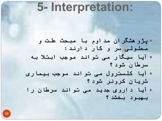 5- Interpretation: 
59 
پژوهشگران مداوم با مبحث علت و  
معلولی سر و کار دارند: 
آیا سیگار می تواند موجب ابتلا به  
سرطان شود؟ 
آیا کلسترول می تواند موجب بیماری  
شریان کرونر شود؟ 
آیا داروی جدید می تواند سرطان را  
بهبود بخشد؟ 
تفسیر به ما می گوید که یافته های یک 
 