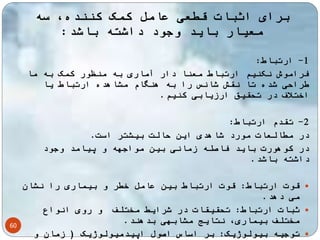 60 
برای اثبات قطعی عامل کمک کننده، سه 
معیار باید وجود داشته باشد: 
-1 ارتباط: 
فراموش نکنیم ارتباط معنا دار آماری به منظور کمک به ما 
طراحی شده تا نقش شانس را به هنگام مشاهده ارتباط یا 
اختلاف در تحقیق ارزیابی کنیم. 
-2 تقدم ارتباط: 
در مطالعات مورد شاهدی این حالت بیشتر است. 
در کوهورت باید فاصله زمانی بین مواجهه و پیامد وجود 
داشته باشد. 
قوت ارتباط: قوت ارتباط بین عامل خطر و بیماری را نشان  
می دهد. 
ثبات ارتباط: تحقیقات در شرایط مختلف و روی انواع  
مختلف بیماری، نتایج مشابهی بدهند. 
توجیه بیولوژیک: بر اساس اصول اپیدمیولوژیک ) زمان و  
 