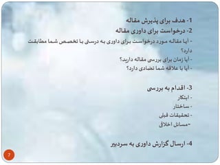 7 
-1 هدف برای پذیرش مقاله 
-2 درخواست برای داوری مقاله 
- آیاااا مقالاااه ماااورد درخواسااات بااارای داوری باااه درسااا باااا ااا ااا ا م ابقااات 
دارد؟ 
- آیا زمان برای بررس مقاله دارید؟ 
- آیا با علاقه ا ضادی دارد؟ 
-3 اقدام به بررس 
- ابتکار 
- ساختار 
- حقیقات قبلی 
-مسائل اخلاقی 
-4 ارسال گزارش داوری به سردبیر 
 