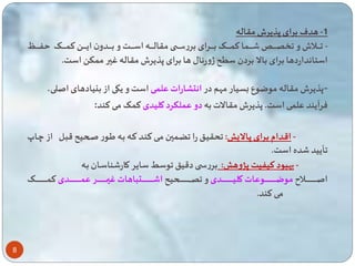 8 
-1 هدف برای پذیرش مقاله 
- ااااااالاش و ااااااا ااااااا ا ت ااااااای بااااااارای بررسااااااا مقالاااااااه اسااااااات و بااااااادون ایااااااا ت ااااااای ااااااا 
استانداردها برای بالا بردن س ح ژورنال ها برای پذیرش مقاله غیر م ک است. 
-پذیرش مقاله موضوع بسیار مهم در انتشارات عل ی است و یکی از بنیادهای اصلی، 
فرآیند عل ی است. پذیرش مقالات به دو ع لکرد کلیدی ت ی می تند: 
- اقادام بارای پاالا : حقیا را ضا ین مای تناد تاه باه یاور لا یح قبال از چاا 
أیید ده است. 
- بهبود تی یت پژوه : بررس دقی وسط سایر کار ناساان باه 
اصاااااااااااااااااااااااالا موضااااااااااااااااااااااااوعات کلیاااااااااااااااااااااااادی و صاااااااااااااااااااااااا یح ا ااااااااااااااااااااااااتباهات غیاااااااااااااااااااااااار ع اااااااااااااااااااااااادی ت اااااااااااااااااااااااای 
می تند. 
 