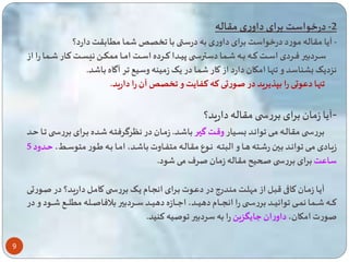 9 
-2 درخواست برای داوری مقاله 
- آیا مقاله مورد درخواست برای داوری به درس با ا م ابقت دارد؟ 
ساااردبیر فاااردی اسااات تاااه باااه ااا ا دسترسااا پیااادا تااارده اسااات اماااا م کااا ن سااات کاااار ااا ا را از 
نزدیی بشناسد و نها امکان دارد از کار ا در یی زمینه وسیع ر آگاه با د. 
نها دعوتی را بپذیرید در صورتی ته ت ایت و آن را دارید. 
-آیا زمان برای بررس مقاله دارید؟ 
بررساا مقالااه ماای وانااد بساایار وقاات گیاار با ااد. زمااان در نگرگرفتااه ااده باارای برر ساا ااا ااد 
زیااادی ماای وانااد بااین ر ااته هااا و البتااه نااوع مقالااه مت اااوت با ااد، امااا بااه یااور متوسااط، اادود 5 
ساعت برای بررس ل یح مقاله زمان صرف می ود. 
آیاا زماان کااقی قبال از مهلات منادرو در دعاوت بارای انساام یای بررسا کامال داریاد؟ در صاورتی 
تااااه اااا ا ن اااای وانیااااد بررساااا را انسااااام دهیااااد، اعااااازه دهیااااد سااااردبیر بلافاصااااله م لااااع ااااود و در 
صورت امکان، داوران عایگزی را به سردبیر وصیه تنید. 
 