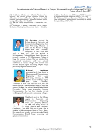 ISSN: 2277 – 9043
             International Journal of Advanced Research in Computer Science and Electronics Engineering (IJARCSEE)
                                                                                      Volume 1, Issue 6, August 2012

[12] O.O.Yashon, J.Tetuko and R.Tateishi, ”Analysis of co-              Land Cover Classification using SPOT Imagery,” IEEE Transactions
occurrence and Discrete Wavelet Transform Textures for                  on Geoscience and Remote Sensing vol.28, pp.513- 519, 1990.
differentiation of Forest and Non-forest Vegetation in Very High        [14] N.Haala and C.Brenner, “Extraction of Buildings and Trees in
Resolution Optical-Sensor Imagery,” International Journal of Remote     Urban Environments,” Photogrammetric Engineering and Remote
Sensing,vol.29,no.12,pp.3417-3456, 2008.                                Sensing,”vol.54, pp.130-137, 1999.
[13] W.K.Pratt, “Digital Image Processing,” 2nd edition (New York;
Wiley).
[14] D.J.Marcead, P.J.Howarth, J.M.M.Dubois, and D.J.Gratton,
“Evaluation of the Gray Level Cooccurrence Matrix        Method for




                        Viji Gurusamy received the
                        B.Engg. degree in Electronics and
                        Communication Engineering from
                        Anna University, Chennai, in
                        2008 and the Master of Engg.
                        degree from Anna University,
                        Tirunelveli, in 2010. From June
     2010 to May 2012, She was worked in
     M.Kumarasamy College of Engg, Karur. Now she is
     currently working in P.S.R.Rengasamy College of
     Engg for women, Sivakasi. She had attended four
     international conferences and one national
     conference in various colleges. Her research area
     includes Digital Signal processing, Digital Image
     processing, Digital Communication.

                          Kalarani            Athilingam
                          completed her B.Engg. degree in
                          Electronics and Communication
                          Engineering     from       Anna
                          University, Chennai, in 2008
                          and the Master of Engg. degree
                          from      Anna       University,
     Tirunelveli, in 2010. From June 2010 to till now, She
     is working in P.S.R.Rengasamy College of Engg for
     women, Sivakasi. Her research area includes Digital
     Electronics, Digital Image processing, Antenna,
     Communication. She has been attended several
     workshops and conferences in various engg colleges.

                        Nimitha.N received the B.Engg.
                        degree in Electronics and
                        Communication        Engineering
                        from Anna University, Chennai,
                        in 2006 and doing Master of
                        Engg. Degree in Anna University,
     Coimbatore. From June 2008 to till now, She is
     working in M.Kumarasamy College of Engg, Karur.
     Her research area includes wireless networks, Digital
     Communication, Digital Image processing and
     optical communication.




                                                                                                                                     98
                                                All Rights Reserved © 2012 IJARCSEE
 