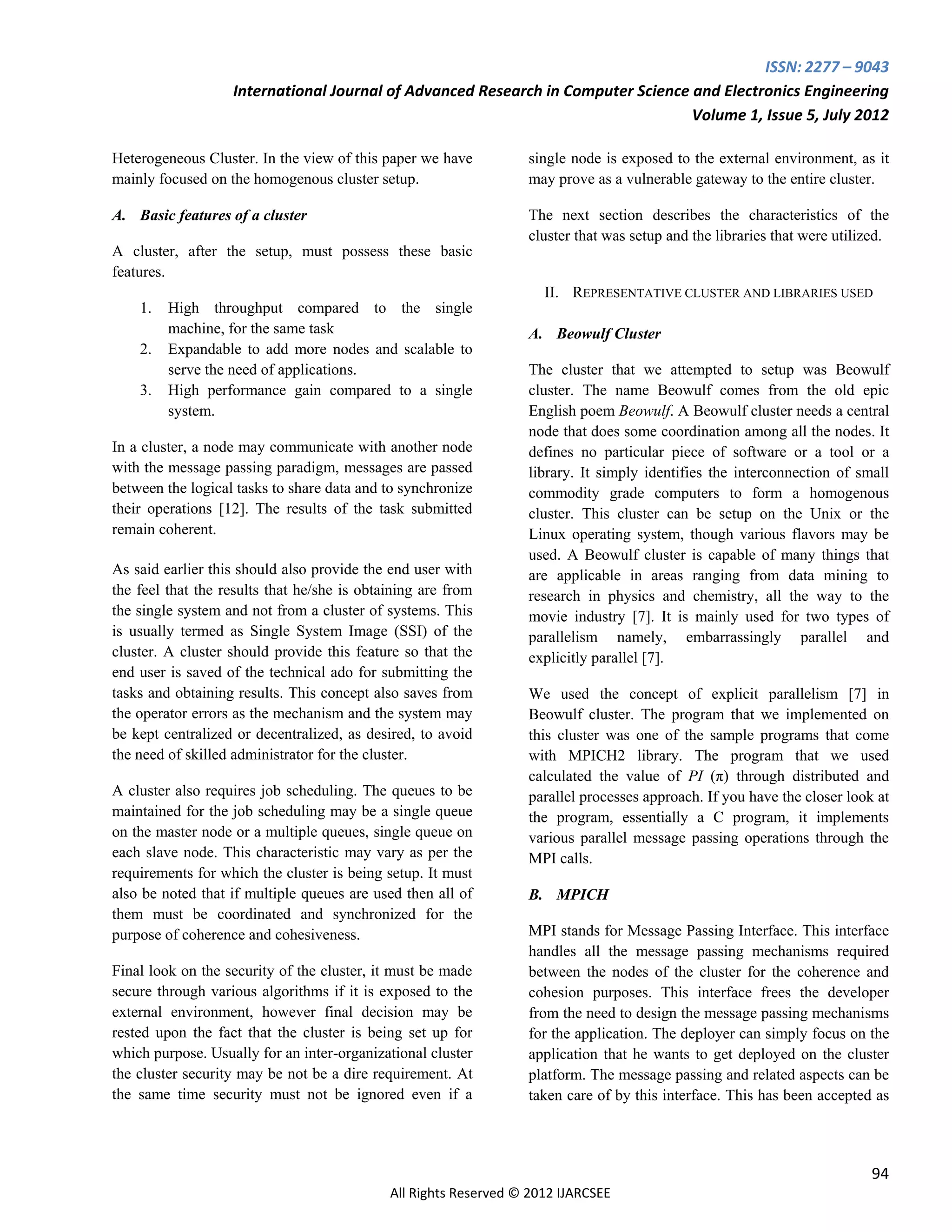 ISSN: 2277 – 9043
                   International Journal of Advanced Research in Computer Science and Electronics Engineering
                                                                                  Volume 1, Issue 5, July 2012

Heterogeneous Cluster. In the view of this paper we have          single node is exposed to the external environment, as it
mainly focused on the homogenous cluster setup.                   may prove as a vulnerable gateway to the entire cluster.

A. Basic features of a cluster                                    The next section describes the characteristics of the
                                                                  cluster that was setup and the libraries that were utilized.
A cluster, after the setup, must possess these basic
features.
                                                                     II. REPRESENTATIVE CLUSTER AND LIBRARIES USED
    1.   High throughput compared to the single
         machine, for the same task                               A. Beowulf Cluster
    2.   Expandable to add more nodes and scalable to
         serve the need of applications.                          The cluster that we attempted to setup was Beowulf
    3.   High performance gain compared to a single               cluster. The name Beowulf comes from the old epic
         system.                                                  English poem Beowulf. A Beowulf cluster needs a central
                                                                  node that does some coordination among all the nodes. It
In a cluster, a node may communicate with another node            defines no particular piece of software or a tool or a
with the message passing paradigm, messages are passed            library. It simply identifies the interconnection of small
between the logical tasks to share data and to synchronize        commodity grade computers to form a homogenous
their operations [12]. The results of the task submitted          cluster. This cluster can be setup on the Unix or the
remain coherent.                                                  Linux operating system, though various flavors may be
                                                                  used. A Beowulf cluster is capable of many things that
As said earlier this should also provide the end user with        are applicable in areas ranging from data mining to
the feel that the results that he/she is obtaining are from       research in physics and chemistry, all the way to the
the single system and not from a cluster of systems. This         movie industry [7]. It is mainly used for two types of
is usually termed as Single System Image (SSI) of the             parallelism namely, embarrassingly parallel and
cluster. A cluster should provide this feature so that the        explicitly parallel [7].
end user is saved of the technical ado for submitting the
tasks and obtaining results. This concept also saves from         We used the concept of explicit parallelism [7] in
the operator errors as the mechanism and the system may           Beowulf cluster. The program that we implemented on
be kept centralized or decentralized, as desired, to avoid        this cluster was one of the sample programs that come
the need of skilled administrator for the cluster.                with MPICH2 library. The program that we used
                                                                  calculated the value of PI (π) through distributed and
A cluster also requires job scheduling. The queues to be          parallel processes approach. If you have the closer look at
maintained for the job scheduling may be a single queue           the program, essentially a C program, it implements
on the master node or a multiple queues, single queue on          various parallel message passing operations through the
each slave node. This characteristic may vary as per the          MPI calls.
requirements for which the cluster is being setup. It must
also be noted that if multiple queues are used then all of        B. MPICH
them must be coordinated and synchronized for the
purpose of coherence and cohesiveness.                            MPI stands for Message Passing Interface. This interface
                                                                  handles all the message passing mechanisms required
Final look on the security of the cluster, it must be made        between the nodes of the cluster for the coherence and
secure through various algorithms if it is exposed to the         cohesion purposes. This interface frees the developer
external environment, however final decision may be               from the need to design the message passing mechanisms
rested upon the fact that the cluster is being set up for         for the application. The deployer can simply focus on the
which purpose. Usually for an inter-organizational cluster        application that he wants to get deployed on the cluster
the cluster security may be not be a dire requirement. At         platform. The message passing and related aspects can be
the same time security must not be ignored even if a              taken care of by this interface. This has been accepted as




                                                                                                                           94
                                             All Rights Reserved © 2012 IJARCSEE
 