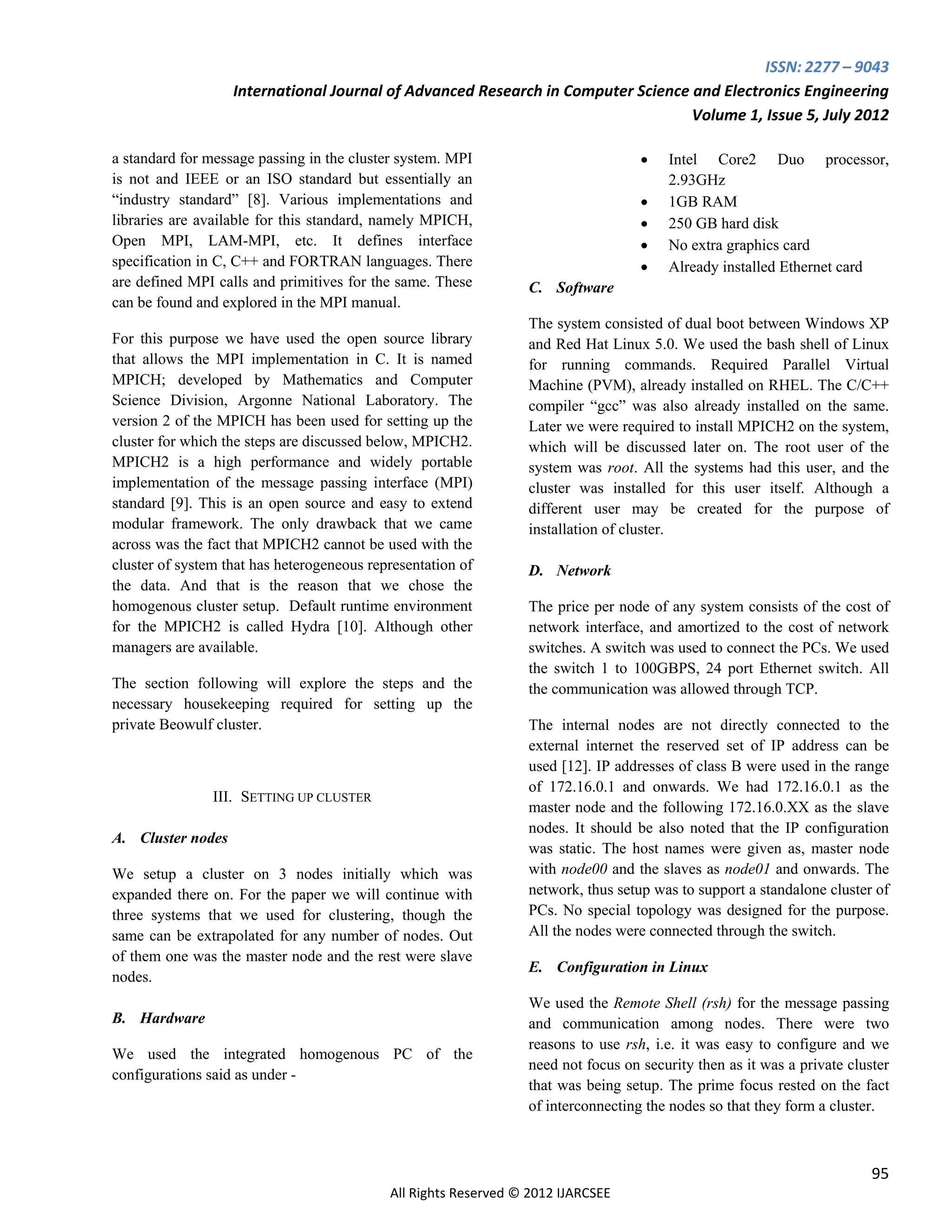ISSN: 2277 – 9043
                   International Journal of Advanced Research in Computer Science and Electronics Engineering
                                                                                  Volume 1, Issue 5, July 2012

a standard for message passing in the cluster system. MPI                             Intel Core2 Duo processor,
is not and IEEE or an ISO standard but essentially an                                  2.93GHz
“industry standard” [8]. Various implementations and                                  1GB RAM
libraries are available for this standard, namely MPICH,                              250 GB hard disk
Open MPI, LAM-MPI, etc. It defines interface                                          No extra graphics card
specification in C, C++ and FORTRAN languages. There                                  Already installed Ethernet card
are defined MPI calls and primitives for the same. These         C. Software
can be found and explored in the MPI manual.
                                                                 The system consisted of dual boot between Windows XP
For this purpose we have used the open source library            and Red Hat Linux 5.0. We used the bash shell of Linux
that allows the MPI implementation in C. It is named             for running commands. Required Parallel Virtual
MPICH; developed by Mathematics and Computer                     Machine (PVM), already installed on RHEL. The C/C++
Science Division, Argonne National Laboratory. The               compiler “gcc” was also already installed on the same.
version 2 of the MPICH has been used for setting up the          Later we were required to install MPICH2 on the system,
cluster for which the steps are discussed below, MPICH2.         which will be discussed later on. The root user of the
MPICH2 is a high performance and widely portable                 system was root. All the systems had this user, and the
implementation of the message passing interface (MPI)            cluster was installed for this user itself. Although a
standard [9]. This is an open source and easy to extend          different user may be created for the purpose of
modular framework. The only drawback that we came                installation of cluster.
across was the fact that MPICH2 cannot be used with the
cluster of system that has heterogeneous representation of       D. Network
the data. And that is the reason that we chose the
homogenous cluster setup. Default runtime environment            The price per node of any system consists of the cost of
for the MPICH2 is called Hydra [10]. Although other              network interface, and amortized to the cost of network
managers are available.                                          switches. A switch was used to connect the PCs. We used
                                                                 the switch 1 to 100GBPS, 24 port Ethernet switch. All
The section following will explore the steps and the             the communication was allowed through TCP.
necessary housekeeping required for setting up the
private Beowulf cluster.                                         The internal nodes are not directly connected to the
                                                                 external internet the reserved set of IP address can be
                                                                 used [12]. IP addresses of class B were used in the range
                                                                 of 172.16.0.1 and onwards. We had 172.16.0.1 as the
                III. SETTING UP CLUSTER
                                                                 master node and the following 172.16.0.XX as the slave
                                                                 nodes. It should be also noted that the IP configuration
A. Cluster nodes
                                                                 was static. The host names were given as, master node
We setup a cluster on 3 nodes initially which was                with node00 and the slaves as node01 and onwards. The
expanded there on. For the paper we will continue with           network, thus setup was to support a standalone cluster of
three systems that we used for clustering, though the            PCs. No special topology was designed for the purpose.
same can be extrapolated for any number of nodes. Out            All the nodes were connected through the switch.
of them one was the master node and the rest were slave
                                                                 E. Configuration in Linux
nodes.
                                                                 We used the Remote Shell (rsh) for the message passing
B. Hardware                                                      and communication among nodes. There were two
                                                                 reasons to use rsh, i.e. it was easy to configure and we
We used the integrated homogenous PC of the
                                                                 need not focus on security then as it was a private cluster
configurations said as under -
                                                                 that was being setup. The prime focus rested on the fact
                                                                 of interconnecting the nodes so that they form a cluster.



                                                                                                                         95
                                            All Rights Reserved © 2012 IJARCSEE
 