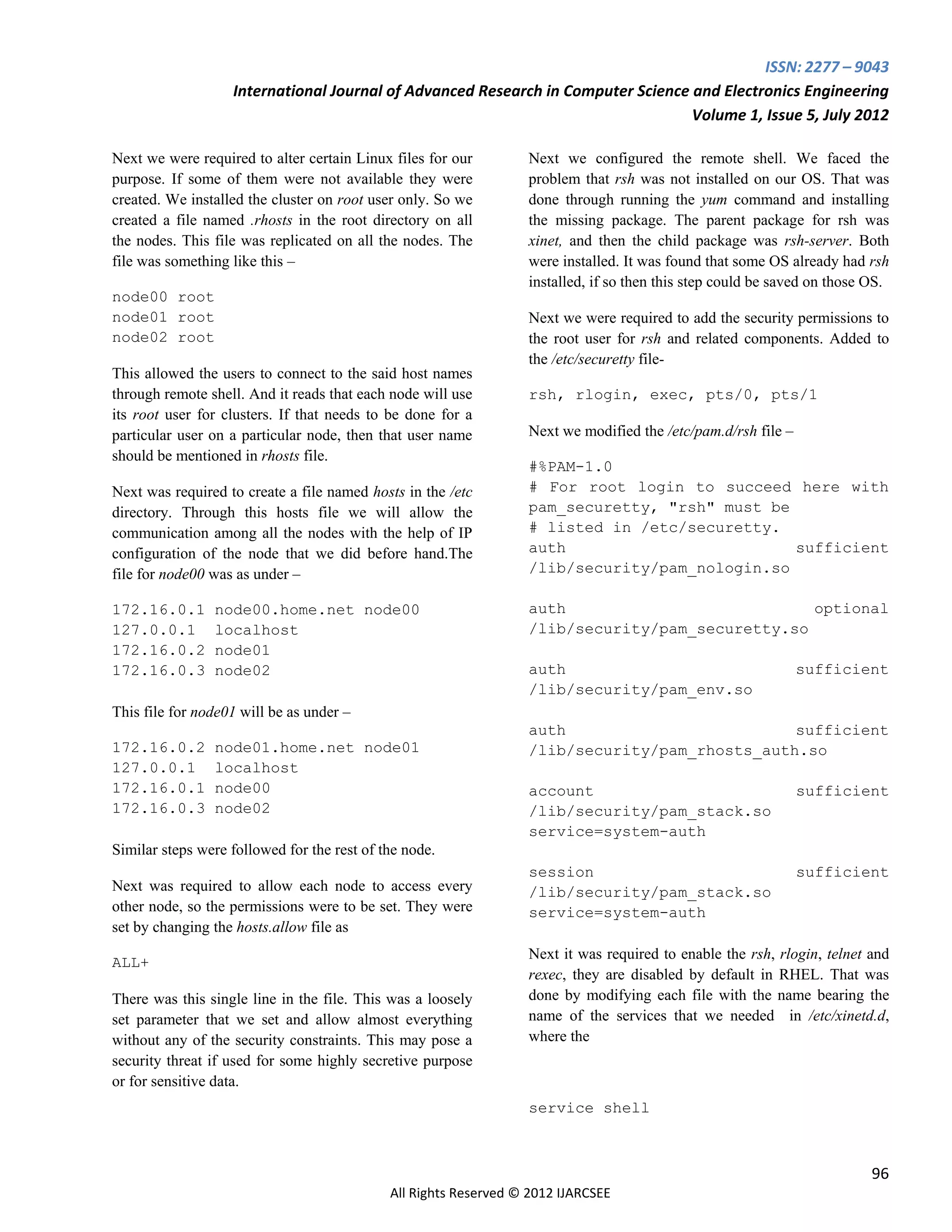 ISSN: 2277 – 9043
                   International Journal of Advanced Research in Computer Science and Electronics Engineering
                                                                                  Volume 1, Issue 5, July 2012

Next we were required to alter certain Linux files for our        Next we configured the remote shell. We faced the
purpose. If some of them were not available they were             problem that rsh was not installed on our OS. That was
created. We installed the cluster on root user only. So we        done through running the yum command and installing
created a file named .rhosts in the root directory on all         the missing package. The parent package for rsh was
the nodes. This file was replicated on all the nodes. The         xinet, and then the child package was rsh-server. Both
file was something like this –                                    were installed. It was found that some OS already had rsh
                                                                  installed, if so then this step could be saved on those OS.
node00 root
node01 root                                                       Next we were required to add the security permissions to
node02 root                                                       the root user for rsh and related components. Added to
                                                                  the /etc/securetty file-
This allowed the users to connect to the said host names
through remote shell. And it reads that each node will use        rsh, rlogin, exec, pts/0, pts/1
its root user for clusters. If that needs to be done for a
particular user on a particular node, then that user name         Next we modified the /etc/pam.d/rsh file –
should be mentioned in rhosts file.
                                                                  #%PAM-1.0
Next was required to create a file named hosts in the /etc        # For root login to succeed here with
directory. Through this hosts file we will allow the              pam_securetty, "rsh" must be
communication among all the nodes with the help of IP             # listed in /etc/securetty.
configuration of the node that we did before hand.The             auth                         sufficient
file for node00 was as under –                                    /lib/security/pam_nologin.so

172.16.0.1      node00.home.net node00                            auth                           optional
127.0.0.1       localhost                                         /lib/security/pam_securetty.so
172.16.0.2      node01
172.16.0.3      node02                                            auth                                         sufficient
                                                                  /lib/security/pam_env.so
This file for node01 will be as under –
                                                                  auth                         sufficient
172.16.0.2      node01.home.net node01                            /lib/security/pam_rhosts_auth.so
127.0.0.1       localhost
172.16.0.1      node00                                            account                                      sufficient
172.16.0.3      node02                                            /lib/security/pam_stack.so
                                                                  service=system-auth
Similar steps were followed for the rest of the node.
                                                                  session                                      sufficient
Next was required to allow each node to access every              /lib/security/pam_stack.so
other node, so the permissions were to be set. They were          service=system-auth
set by changing the hosts.allow file as
                                                                  Next it was required to enable the rsh, rlogin, telnet and
ALL+
                                                                  rexec, they are disabled by default in RHEL. That was
There was this single line in the file. This was a loosely        done by modifying each file with the name bearing the
set parameter that we set and allow almost everything             name of the services that we needed in /etc/xinetd.d,
without any of the security constraints. This may pose a          where the
security threat if used for some highly secretive purpose
or for sensitive data.
                                                                  service shell



                                                                                                                          96
                                             All Rights Reserved © 2012 IJARCSEE
 