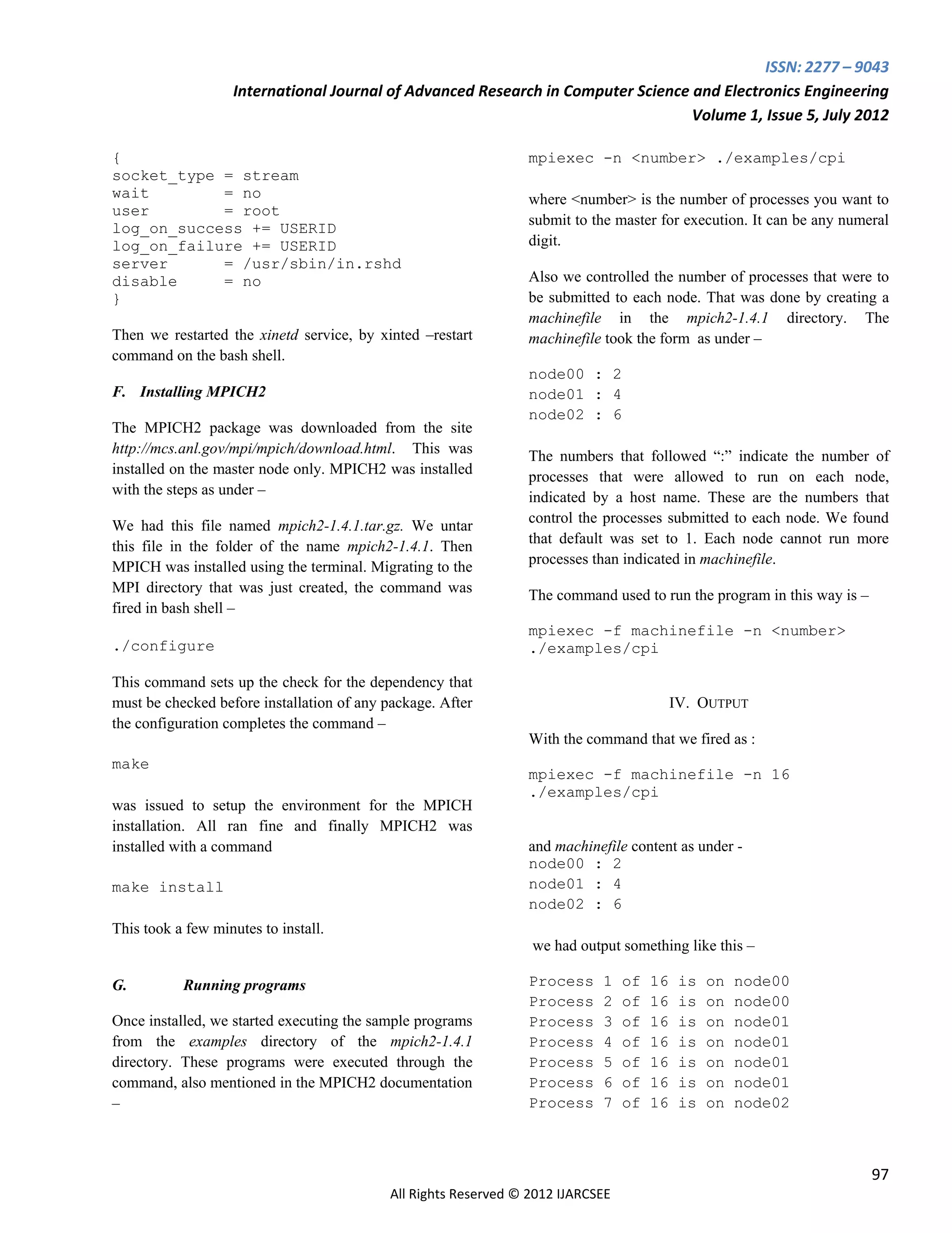 ISSN: 2277 – 9043
                   International Journal of Advanced Research in Computer Science and Electronics Engineering
                                                                                  Volume 1, Issue 5, July 2012

{                                                               mpiexec -n <number> ./examples/cpi
socket_type = stream
wait        = no                                                where <number> is the number of processes you want to
user        = root
                                                                submit to the master for execution. It can be any numeral
log_on_success += USERID
log_on_failure += USERID                                        digit.
server      = /usr/sbin/in.rshd
disable     = no                                                Also we controlled the number of processes that were to
}                                                               be submitted to each node. That was done by creating a
                                                                machinefile in the mpich2-1.4.1 directory. The
Then we restarted the xinetd service, by xinted –restart        machinefile took the form as under –
command on the bash shell.
                                                                node00 : 2
F. Installing MPICH2                                            node01 : 4
                                                                node02 : 6
The MPICH2 package was downloaded from the site
http://mcs.anl.gov/mpi/mpich/download.html. This was            The numbers that followed “:” indicate the number of
installed on the master node only. MPICH2 was installed         processes that were allowed to run on each node,
with the steps as under –                                       indicated by a host name. These are the numbers that
                                                                control the processes submitted to each node. We found
We had this file named mpich2-1.4.1.tar.gz. We untar
                                                                that default was set to 1. Each node cannot run more
this file in the folder of the name mpich2-1.4.1. Then
                                                                processes than indicated in machinefile.
MPICH was installed using the terminal. Migrating to the
MPI directory that was just created, the command was            The command used to run the program in this way is –
fired in bash shell –
                                                                mpiexec -f machinefile -n <number>
./configure                                                     ./examples/cpi

This command sets up the check for the dependency that
must be checked before installation of any package. After                                  IV. OUTPUT
the configuration completes the command –
                                                                With the command that we fired as :
make
                                                                mpiexec -f machinefile -n 16
                                                                ./examples/cpi
was issued to setup the environment for the MPICH
installation. All ran fine and finally MPICH2 was
installed with a command                                        and machinefile content as under -
                                                                node00 : 2
make install                                                    node01 : 4
                                                                node02 : 6
This took a few minutes to install.
                                                                 we had output something like this –

G.         Running programs                                     Process     1    of   16    is   on   node00
                                                                Process     2    of   16    is   on   node00
Once installed, we started executing the sample programs        Process     3    of   16    is   on   node01
from the examples directory of the mpich2-1.4.1                 Process     4    of   16    is   on   node01
directory. These programs were executed through the             Process     5    of   16    is   on   node01
command, also mentioned in the MPICH2 documentation             Process     6    of   16    is   on   node01
–                                                               Process     7    of   16    is   on   node02



                                                                                                                       97
                                           All Rights Reserved © 2012 IJARCSEE
 