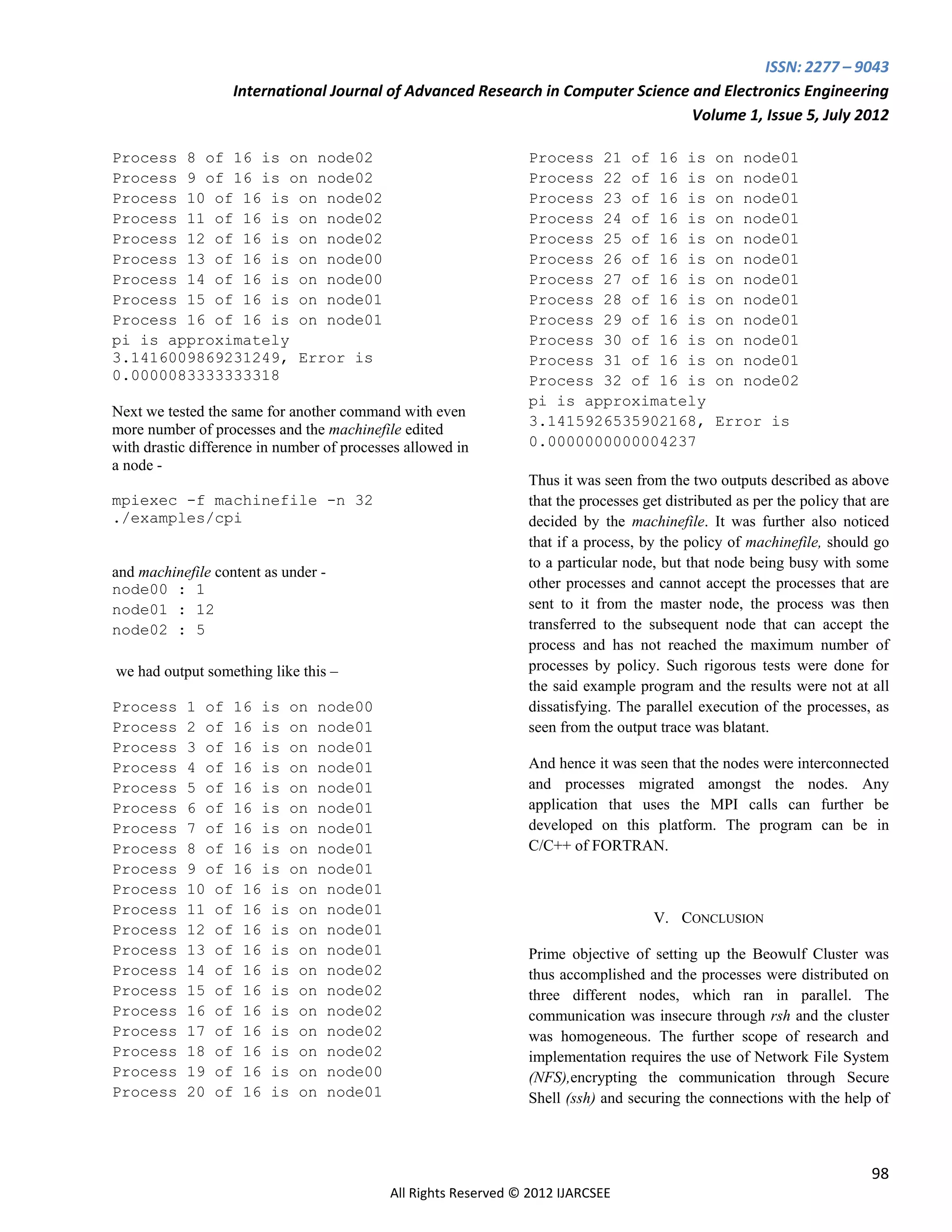 ISSN: 2277 – 9043
                   International Journal of Advanced Research in Computer Science and Electronics Engineering
                                                                                  Volume 1, Issue 5, July 2012

Process 8 of 16 is on node02                                     Process 21 of 16 is            on   node01
Process 9 of 16 is on node02                                     Process 22 of 16 is            on   node01
Process 10 of 16 is on node02                                    Process 23 of 16 is            on   node01
Process 11 of 16 is on node02                                    Process 24 of 16 is            on   node01
Process 12 of 16 is on node02                                    Process 25 of 16 is            on   node01
Process 13 of 16 is on node00                                    Process 26 of 16 is            on   node01
Process 14 of 16 is on node00                                    Process 27 of 16 is            on   node01
Process 15 of 16 is on node01                                    Process 28 of 16 is            on   node01
Process 16 of 16 is on node01                                    Process 29 of 16 is            on   node01
pi is approximately                                              Process 30 of 16 is            on   node01
3.1416009869231249, Error is                                     Process 31 of 16 is            on   node01
0.0000083333333318                                               Process 32 of 16 is            on   node02
                                                                 pi is approximately
Next we tested the same for another command with even
                                                                 3.1415926535902168,            Error is
more number of processes and the machinefile edited
with drastic difference in number of processes allowed in        0.0000000000004237
a node -
                                                                 Thus it was seen from the two outputs described as above
mpiexec -f machinefile -n 32                                     that the processes get distributed as per the policy that are
./examples/cpi                                                   decided by the machinefile. It was further also noticed
                                                                 that if a process, by the policy of machinefile, should go
                                                                 to a particular node, but that node being busy with some
and machinefile content as under -
node00 : 1                                                       other processes and cannot accept the processes that are
node01 : 12                                                      sent to it from the master node, the process was then
node02 : 5                                                       transferred to the subsequent node that can accept the
                                                                 process and has not reached the maximum number of
we had output something like this –                              processes by policy. Such rigorous tests were done for
                                                                 the said example program and the results were not at all
Process    1 of 16 is on node00                                  dissatisfying. The parallel execution of the processes, as
Process    2 of 16 is on node01                                  seen from the output trace was blatant.
Process    3 of 16 is on node01
Process    4 of 16 is on node01                                  And hence it was seen that the nodes were interconnected
Process    5 of 16 is on node01                                  and processes migrated amongst the nodes. Any
Process    6 of 16 is on node01                                  application that uses the MPI calls can further be
Process    7 of 16 is on node01                                  developed on this platform. The program can be in
Process    8 of 16 is on node01                                  C/C++ of FORTRAN.
Process    9 of 16 is on node01
Process    10 of 16 is on node01
Process    11 of 16 is on node01
                                                                                      V. CONCLUSION
Process    12 of 16 is on node01
Process    13 of 16 is on node01                                 Prime objective of setting up the Beowulf Cluster was
Process    14 of 16 is on node02                                 thus accomplished and the processes were distributed on
Process    15 of 16 is on node02                                 three different nodes, which ran in parallel. The
Process    16 of 16 is on node02                                 communication was insecure through rsh and the cluster
Process    17 of 16 is on node02                                 was homogeneous. The further scope of research and
Process    18 of 16 is on node02                                 implementation requires the use of Network File System
Process    19 of 16 is on node00                                 (NFS),encrypting the communication through Secure
Process    20 of 16 is on node01                                 Shell (ssh) and securing the connections with the help of



                                                                                                                           98
                                            All Rights Reserved © 2012 IJARCSEE
 