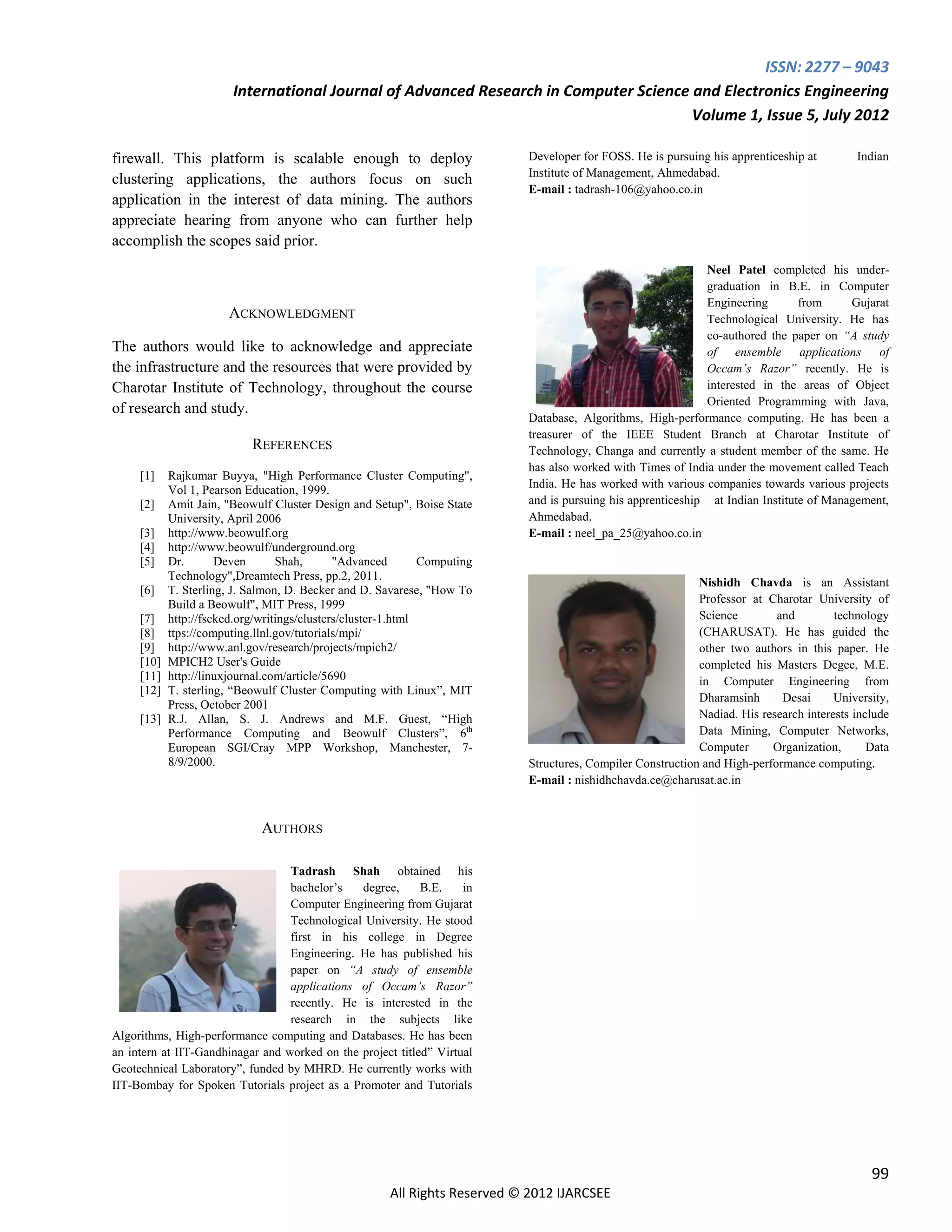 ISSN: 2277 – 9043
                        International Journal of Advanced Research in Computer Science and Electronics Engineering
                                                                                       Volume 1, Issue 5, July 2012

firewall. This platform is scalable enough to deploy                        Developer for FOSS. He is pursuing his apprenticeship at        Indian
                                                                            Institute of Management, Ahmedabad.
clustering applications, the authors focus on such
                                                                            E-mail : tadrash-106@yahoo.co.in
application in the interest of data mining. The authors
appreciate hearing from anyone who can further help
accomplish the scopes said prior.
                                                                                                              Neel Patel completed his under-
                                                                                                              graduation in B.E. in Computer
                                                                                                              Engineering        from     Gujarat
                        ACKNOWLEDGMENT                                                                        Technological University. He has
                                                                                                              co-authored the paper on “A study
The authors would like to acknowledge and appreciate                                                          of ensemble applications of
the infrastructure and the resources that were provided by                                                    Occam’s Razor” recently. He is
Charotar Institute of Technology, throughout the course                                                       interested in the areas of Object
                                                                                                              Oriented Programming with Java,
of research and study.
                                                                            Database, Algorithms, High-performance computing. He has been a
                                                                            treasurer of the IEEE Student Branch at Charotar Institute of
                            REFERENCES                                      Technology, Changa and currently a student member of the same. He
                                                                            has also worked with Times of India under the movement called Teach
     [1]    Rajkumar Buyya, "High Performance Cluster Computing",
                                                                            India. He has worked with various companies towards various projects
            Vol 1, Pearson Education, 1999.
     [2]    Amit Jain, "Beowulf Cluster Design and Setup", Boise State      and is pursuing his apprenticeship at Indian Institute of Management,
            University, April 2006                                          Ahmedabad.
     [3]    http://www.beowulf.org                                          E-mail : neel_pa_25@yahoo.co.in
     [4]    http://www.beowulf/underground.org
     [5]    Dr.       Deven       Shah,       "Advanced        Computing
            Technology",Dreamtech Press, pp.2, 2011.
                                                                                                             Nishidh Chavda is an Assistant
     [6]    T. Sterling, J. Salmon, D. Becker and D. Savarese, "How To
            Build a Beowulf", MIT Press, 1999                                                                Professor at Charotar University of
     [7]    http://fscked.org/writings/clusters/cluster-1.html                                               Science        and         technology
     [8]    ttps://computing.llnl.gov/tutorials/mpi/                                                         (CHARUSAT). He has guided the
     [9]    http://www.anl.gov/research/projects/mpich2/                                                     other two authors in this paper. He
     [10]   MPICH2 User's Guide                                                                              completed his Masters Degee, M.E.
     [11]   http://linuxjournal.com/article/5690                                                             in Computer Engineering from
     [12]   T. sterling, “Beowulf Cluster Computing with Linux”, MIT
                                                                                                             Dharamsinh      Desai      University,
            Press, October 2001
     [13]   R.J. Allan, S. J. Andrews and M.F. Guest, “High                                                  Nadiad. His research interests include
            Performance Computing and Beowulf Clusters”, 6th                                                 Data Mining, Computer Networks,
            European SGI/Cray MPP Workshop, Manchester, 7-                                                   Computer      Organization,       Data
            8/9/2000.                                                       Structures, Compiler Construction and High-performance computing.
                                                                            E-mail : nishidhchavda.ce@charusat.ac.in


                              AUTHORS

                                  Tadrash Shah obtained his
                                  bachelor’s   degree,      B.E.    in
                                  Computer Engineering from Gujarat
                                  Technological University. He stood
                                  first in his college in Degree
                                  Engineering. He has published his
                                  paper on “A study of ensemble
                                  applications of Occam’s Razor”
                                  recently. He is interested in the
                                  research in the subjects like
Algorithms, High-performance computing and Databases. He has been
an intern at IIT-Gandhinagar and worked on the project titled” Virtual
Geotechnical Laboratory”, funded by MHRD. He currently works with
IIT-Bombay for Spoken Tutorials project as a Promoter and Tutorials




                                                                                                                                               99
                                                       All Rights Reserved © 2012 IJARCSEE
 
