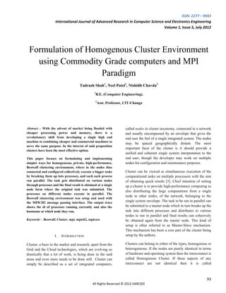 ISSN: 2277 – 9043
                    International Journal of Advanced Research in Computer Science and Electronics Engineering
                                                                                   Volume 1, Issue 5, July 2012




 Formulation of Homogenous Cluster Environment
   using Commodity Grade computers and MPI
                   Paradigm
                                      Tadrash Shah1, Neel Patel1, Nishidh Chavda2
                                                 1
                                                  B.E. (Computer Engineering).
                                                 2
                                                     Asst. Professor, CIT-Changa




Abstract - With the advent of market being flooded with               called nodes in cluster taxonomy, connected in a network
cheaper processing power and memory, there is a                       and usually encompassed by an envelope that gives the
revolutionary shift from developing a single high end                 end user the feel of a single integrated system. The nodes
machine to combining cheaper and commercial machines to
                                                                      may be spaced geographically distant. The most
serve the same purpose. In the interest of said proposition
                                                                      important facet of the cluster is it should provide a
clusters have been the most effective option.
                                                                      unified and coherent single system interpretation to the
This paper focuses on formulating and implementing                    end user, though the developer may work on multiple
simpler ways for homogeneous, private, high-performance,              nodes for configuration and maintenance purposes.
Beowulf clustering environment, where in the nodes thus
connected and configured collectively execute a bigger tasks          Cluster can be viewed as simultaneous execution of the
by breaking them up into processes, and each such process             computational tasks on multiple processors with the aim
run parallel. The task gets distributed on various nodes              of obtaining quick results [5]. Chief intention of setting
through processes and the final result is obtained at a single        up a cluster is to provide high-performance computing as
node form where the original task was submitted. The
                                                                      also distributing the large computations from a single
processes on different nodes execute in parallel. The
                                                                      node to other nodes, of the network, belonging to the
Beowulf clustering environment was setup and used with
the MPICH2 message passing interface. The output trace                single system envelope. The task to be run in parallel can
shows the id of processes running currently and also the              be submitted to a master node which in turn breaks up the
hostname at which node they run.                                      task into different processes and distributes to various
                                                                      nodes to run in parallel and final results can cohesively
Keywords - Beowulf, Cluster, mpi, mpich2, mpiexec                     be obtained again from the master node. This kind of
                                                                      setup is often referred to as Master-Slave mechanism.
                                                                      This mechanism has been a core part of the cluster being
                    I.   INTRODUCTION                                 setup by the authors.

Cluster, a buzz in the market and research, apart from the            Clusters can belong to either of the types, homogenous or
Grid and the Cloud technologies, which are evolving so                heterogeneous. If the nodes are purely identical in terms
drastically that a lot of work, is being done in the said             of hardware and operating system then the interconnect is
areas and even more needs to be done still. Cluster can               called Homogenous Cluster. If these aspects of any
simply be described as a set of integrated computers,                 interconnect are not identical then it is called



                                                                                                                             93
                                               All Rights Reserved © 2012 IJARCSEE
 
