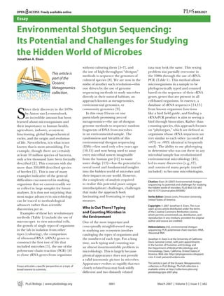 Essay

Environmental Shotgun Sequencing:
Its Potential and Challenges for Studying
the Hidden World of Microbes
Jonathan A. Eisen

                                                        without culturing them [5–7], and          taxa may look the same. This vexing
                                                        the use of high-throughput “shotgun”       problem was partially overcome in
                                                        methods to sequence the genomes of         the 1980s through the use of rRNA-
                                                        cultured species [8]. We are now in the    PCR (Table 1). This method allows
                                                        midst of another such revolution—this      microorganisms in a sample to be
                                                        one driven by the use of genome            phylogenetically typed and counted
                                                        sequencing methods to study microbes       based on the sequence of their rRNA
                                                        directly in their natural habitats, an     genes, genes that are present in all
                                                        approach known as metagenomics,            cell-based organisms. In essence, a
                                                        environmental genomics, or                 database of rRNA sequences [14,15]


S
       ince their discovery in the 1670s                community genomics [9].                    from known organisms functions
       by Anton van Leeuwenhoek,                           In this essay I focus on one            like a bird ﬁeld guide, and ﬁnding a
       an incredible amount has been                    particularly promising area of             rRNA-PCR product is akin to seeing a
learned about microorganisms and                        metagenomics—the use of shotgun            bird through binoculars. Rather than
their importance to human health,                       genome methods to sequence random          counting species, this approach focuses
agriculture, industry, ecosystem                        fragments of DNA from microbes             on “phylotypes,” which are deﬁned as
functioning, global biogeochemical                      in an environmental sample. The            organisms whose rRNA sequences are
cycles, and the origin and evolution                    randomness and breadth of this             very similar to each other (a cutoff of
of life. Nevertheless, it is what is not                environmental shotgun sequencing           >97% or >99% identical is frequently
known that is most astonishing. For                     (ESS)—ﬁrst used only a few years ago       used). The ability to use phylotyping
example, though there are certainly                     [10,11] and now being used to assay        to determine who was out there in any
at least 10 million species of bacteria,                every microbial system imaginable          microbial sample has revolutionized
only a few thousand have been formally                  from the human gut [12] to waste           environmental microbiology [16],
described [1]. This contrasts with the                  water sludge [13]—has the potential to     led to many discoveries [e.g.,17],
more than 350,000 described species                     reveal novel and fundamental insights      and convinced many people (myself
of beetles [2]. This is one of many                     into the hidden world of microbes and      included) to become microbiologists.
examples indicative of the general                      their impact on our world. However,
difﬁculties encountered in studying                     the complexity of analysis required
                                                                                                   Citation: Eisen JA (2007) Environmental shotgun
organisms that we cannot readily see                    to realize this potential poses unique     sequencing: Its potential and challenges for studying
or collect in large samples for future                  interdisciplinary challenges, challenges   the hidden world of microbes. PLoS Biol 5(3): e82.
                                                                                                   doi:10.1371/journal.pbio.0050082
analyses. It is thus not surprising that                that make the approach both
most major advances in microbiology                     fascinating and frustrating in equal       Series Editor: Simon Levin, Princeton University,
can be traced to methodological                         measure.                                   United States of America

advances rather than scientiﬁc                                                                     Copyright: © 2007 Jonathan A. Eisen. This is an
discoveries per se.                                     Who Is Out There? Typing                   open-access article distributed under the terms
   Examples of these key revolutionary                  and Counting Microbes in                   of the Creative Commons Attribution License,
                                                                                                   which permits unrestricted use, distribution, and
methods (Table 1) include the use of                    the Environment                            reproduction in any medium, provided the original
microscopes to view microbial cells,                                                               author and source are credited.
                                                        One of the most important and
the growth of single types of organisms                 conceptually straightforward steps         Abbreviations: ESS, environmental shotgun
in the lab in isolation from other                      in studying any ecosystem involves         sequencing; PCR, polymerase chain reaction; rRNA,
types (culturing), the comparison                                                                  ribosomal RNA
                                                        cataloging the types of organisms and
of ribosomal RNA (rRNA) genes to                        the numbers of each type. For a long       Jonathan A. Eisen is at the University of California
construct the ﬁrst tree of life that                    time, such typing and counting was         Davis Genome Center, with joint appointments
                                                                                                   in the Section of Evolution and Ecology and
included microbes [3], the use of the                   an almost insurmountable problem in        the Department of Medical Microbiology and
polymerase chain reaction (PCR) [4]                     microbiology. This is largely because      Immunology, Davis, California, United States of
to clone rRNA genes from organisms                                                                 America. Web site: http://phylogenomics.blogspot.
                                                        physical appearance does not provide       com. E-mail: jaeisen@ucdavis.edu
                                                        a valid taxonomic picture in microbes.
                                                        Appearance evolves so rapidly that two     This article is part of the Oceanic Metagenomics
Essays articulate a speciﬁc perspective on a topic of                                              collection in PLoS Biology. The full collection is
broad interest to scientists.
                                                        closely related taxa may look wildly       available online at http://collections.plos.org/
                                                        different and two distantly related        plosbiology/gos-2007.php.



        PLoS Biology | www.plosbiology.org                                0001                             March 2007 | Volume 5 | Issue 3 | e82
 