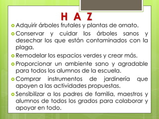H A Z
 Adquirir  árboles frutales y plantas de ornato.
 Conservar y cuidar los árboles sanos y
  desechar los que están contaminados con la
  plaga.
 Remodelar los espacios verdes y crear más.
 Proporcionar un ambiente sano y agradable
  para todos los alumnos de la escuela.
 Comprar      instrumentos de jardinería que
  apoyen a las actividades propuestas.
 Sensibilizar a los padres de familia, maestros y
  alumnos de todos los grados para colaborar y
  apoyar en todo.
 