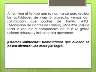 Al terminar el tiempo que se nos marcó para realizar
las actividades de nuestro proyecto, vemos con
satisfacción que padres de familia A.P.F.
(Asociación de Padres de Familia), Maestros (as) de
toda la escuela y compañeros de 1° a 6° grado
unieron esfuerzo y trabajo para apoyarnos.

¡Estamos Satisfechos! Demostramos que cuando se
desea alcanzar una meta ¡Se Logra!.
 