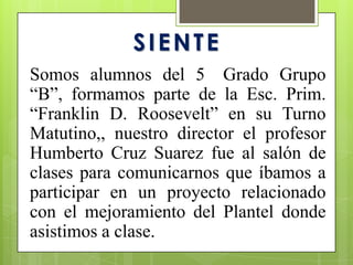 SIENTE
Somos alumnos del 5 Grado Grupo
“B”, formamos parte de la Esc. Prim.
“Franklin D. Roosevelt” en su Turno
Matutino,, nuestro director el profesor
Humberto Cruz Suarez fue al salón de
clases para comunicarnos que íbamos a
participar en un proyecto relacionado
con el mejoramiento del Plantel donde
asistimos a clase.
 