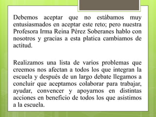 Debemos aceptar que no estábamos muy
entusiasmados en aceptar este reto; pero nuestra
Profesora Irma Reina Pérez Soberanes hablo con
nosotros y gracias a esta platica cambiamos de
actitud.

Realizamos una lista de varios problemas que
creemos nos afectan a todos los que integran la
escuela y después de un largo debate llegamos a
concluir que aceptamos colaborar para trabajar,
ayudar, convencer y apoyarnos en distintas
acciones en beneficio de todos los que asistimos
a la escuela.
 