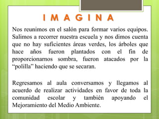 I M A G I N A
Nos reunimos en el salón para formar varios equipos.
Salimos a recorrer nuestra escuela y nos dimos cuenta
que no hay suficientes áreas verdes, los árboles que
hace años fueron plantados con el fin de
proporcionarnos sombra, fueron atacados por la
“polilla” haciendo que se secaran.

Regresamos al aula conversamos y llegamos al
acuerdo de realizar actividades en favor de toda la
comunidad escolar y también apoyando el
Mejoramiento del Medio Ambiente.
 