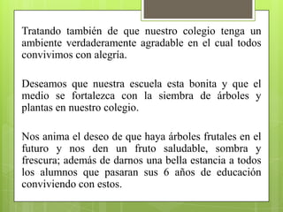 Tratando también de que nuestro colegio tenga un
ambiente verdaderamente agradable en el cual todos
convivimos con alegría.

Deseamos que nuestra escuela esta bonita y que el
medio se fortalezca con la siembra de árboles y
plantas en nuestro colegio.

Nos anima el deseo de que haya árboles frutales en el
futuro y nos den un fruto saludable, sombra y
frescura; además de darnos una bella estancia a todos
los alumnos que pasaran sus 6 años de educación
conviviendo con estos.
 