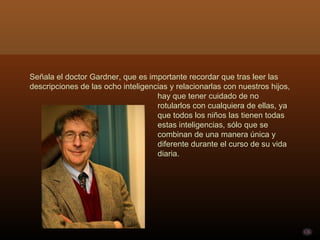 Señala el doctor Gardner, que es importante recordar que tras leer las descripciones de las ocho inteligencias y relacionarlas con nuestros hijos,  hay que tener cuidado de no  rotularlos con cualquiera de ellas, ya  que todos los niños las tienen todas  estas inteligencias, sólo que se  combinan de una manera única y  diferente durante el curso de su vida  diaria. 