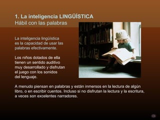 La inteligencia lingüística es la capacidad de usar las  palabras efectivamente.  Los niños dotados de ella  tienen un sentido auditivo  muy desarrollado y disfrutan  el juego con los sonidos  del lenguaje.  A menudo piensan en palabras y están inmersos en la lectura de algún libro, o en escribir cuentos. Incluso si no disfrutan la lectura y la escritura, a veces son excelentes narradores. 1. La inteligencia LINGÜÍSTICA Hábil con las palabras 
