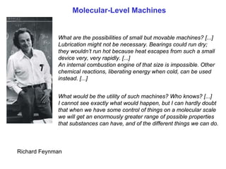 Molecular-Level Machines


             What are the possibilities of small but movable machines? [...]
             Lubrication might not be necessary. Bearings could run dry;
             they wouldn’t run hot because heat escapes from such a small
             device very, very rapidly. [...]
             An internal combustion engine of that size is impossible. Other
             chemical reactions, liberating energy when cold, can be used
             instead. [...]


             What would be the utility of such machines? Who knows? [...]
             I cannot see exactly what would happen, but I can hardly doubt
             that when we have some control of things on a molecular scale
             we will get an enormously greater range of possible properties
             that substances can have, and of the different things we can do.



Richard Feynman
 