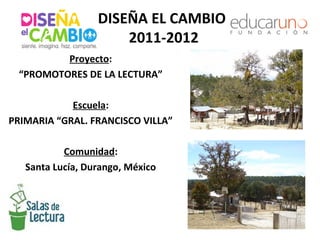 DISEÑA EL CAMBIO
                      2011-2012
         Proyecto:
 “PROMOTORES DE LA LECTURA”

            Escuela:
PRIMARIA “GRAL. FRANCISCO VILLA”

           Comunidad:
   Santa Lucía, Durango, México
 