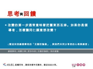 14
◎ 改變的第一步通常意味著把舊東西丟掉。如果你是領
　導者，怎樣讓同仁願意想改變？
總裁學苑 ∣ 相關文章 ∣ 更多內容 ∣ 互動討論區 ∣ 我的建議
( 歡迎回到總裁學苑的「互動討論區」，與我們共同分享您的心得與感想 )
思考 回饋與
版權所有，請保持著作完整性，歡迎自由分享。
 