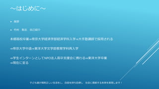 ～はじめに～
 挨拶
 竹村 聡志 自己紹介
本郷高校卒業⇒帝京大学経済学部経済学科入学⇒大手塾講師で採用される
⇒帝京大学中退⇒東洋大学文学部教育学科再入学
⇒学生インターンとしてNPO法人高卒支援会に携わる⇒東洋大学卒業
⇒現在に至る
子ども達が規則正しい生活をし、自信を持ち自律し 社会に貢献する未来を実現します！
 