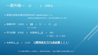 ～番外編～ 20 ： 3 の時は・・・
 新宿山吹総合得点目安650点（新教育研究協会データ）
※目安点は合格率60%を示す。80%を見る場合には＋40点
 換算内申 130点 × 10 ÷ 51 ＝ 25 …①
※オール1の場合
 学力試験 870点 × 本番得点…③ ÷ 300
＝ 650－ ① ＝ 625
 本番得点…③ ＝ 215点 （1教科あたり71点必要！！！）
子ども達が規則正しい生活をし、自信を持ち自律し 社会に貢献する未来を実現します！
 