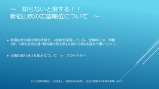 ～ 知らないと損する！！
新宿山吹の志望順位について ～
 新宿山吹は昼夜間定時制で、4部制を採用している。受験時には、情報
2部、4部を含めた計6個の選択肢を第1志望から第6志望まで書いていく。
 合格の振り分け仕組みについて ⇒ スライド９へ
子ども達が規則正しい生活をし、自信を持ち自律し 社会に貢献する未来を実現します！
 