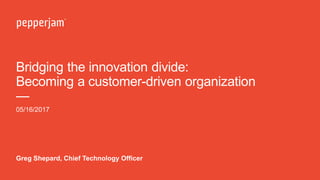 Bridging the innovation divide:
Becoming a customer-driven organization
—
05/16/2017
Greg Shepard, Chief Technology Officer
 