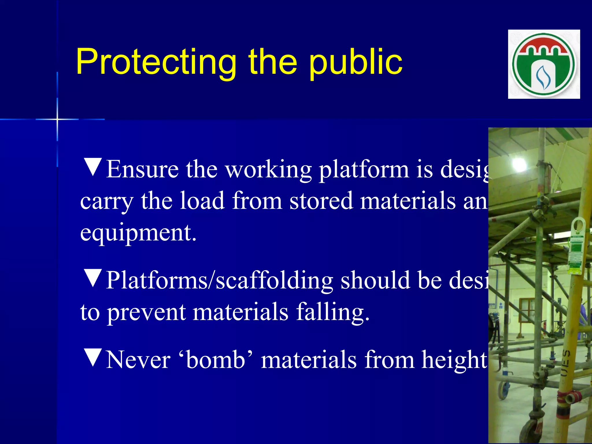 Protecting the public
▼Ensure the working platform is designed to
carry the load from stored materials and
equipment.
▼Platforms/scaffolding should be designed
to prevent materials falling.
▼Never ‘bomb’ materials from height.
 