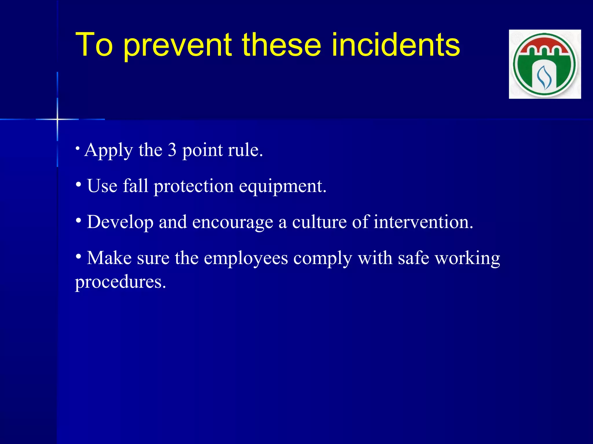 To prevent these incidents
• Apply the 3 point rule.
• Use fall protection equipment.
• Develop and encourage a culture of intervention.
• Make sure the employees comply with safe working
procedures.
 