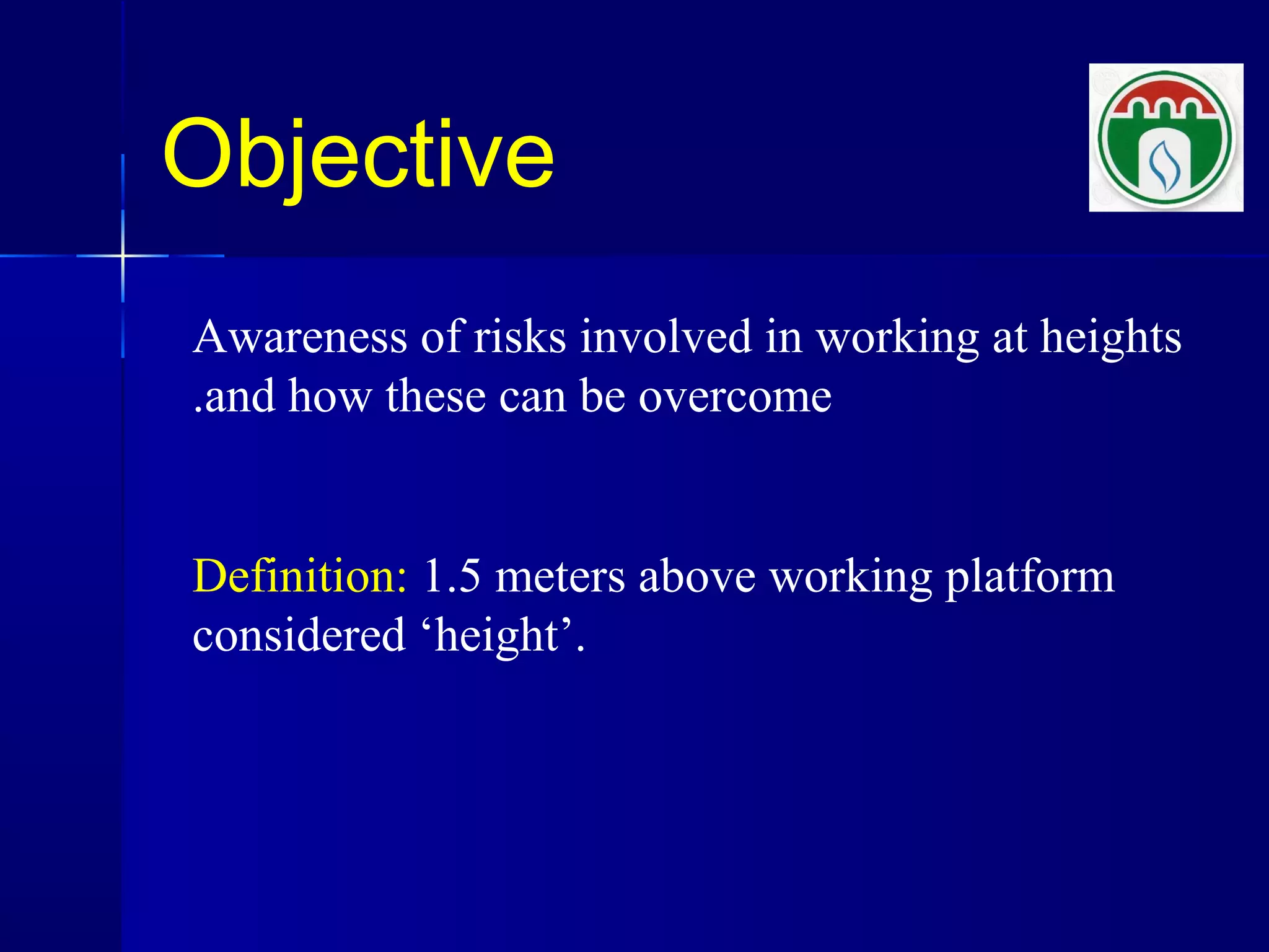 Objective
Awareness of risks involved in working at heights
and how these can be overcome.
Definition: 1.5 meters above working platform
considered ‘height’.
 