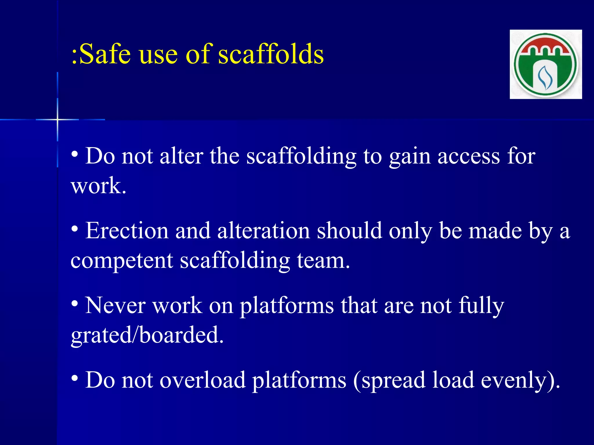 Safe use of scaffolds:
• Do not alter the scaffolding to gain access for
work.
• Erection and alteration should only be made by a
competent scaffolding team.
• Never work on platforms that are not fully
grated/boarded.
• Do not overload platforms (spread load evenly).
 