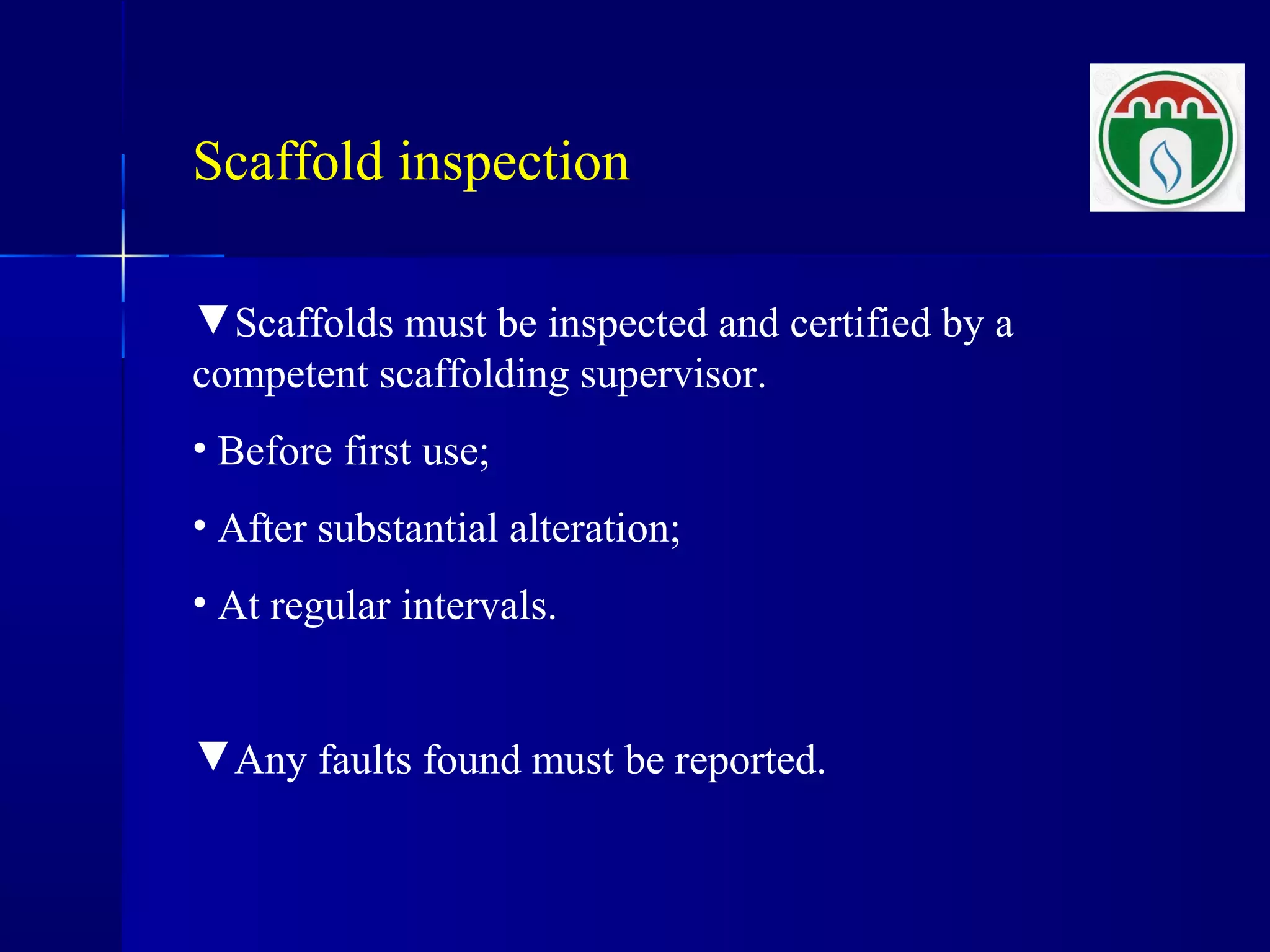 Scaffold inspection
▼Scaffolds must be inspected and certified by a
competent scaffolding supervisor.
• Before first use;
• After substantial alteration;
• At regular intervals.
▼Any faults found must be reported.
 