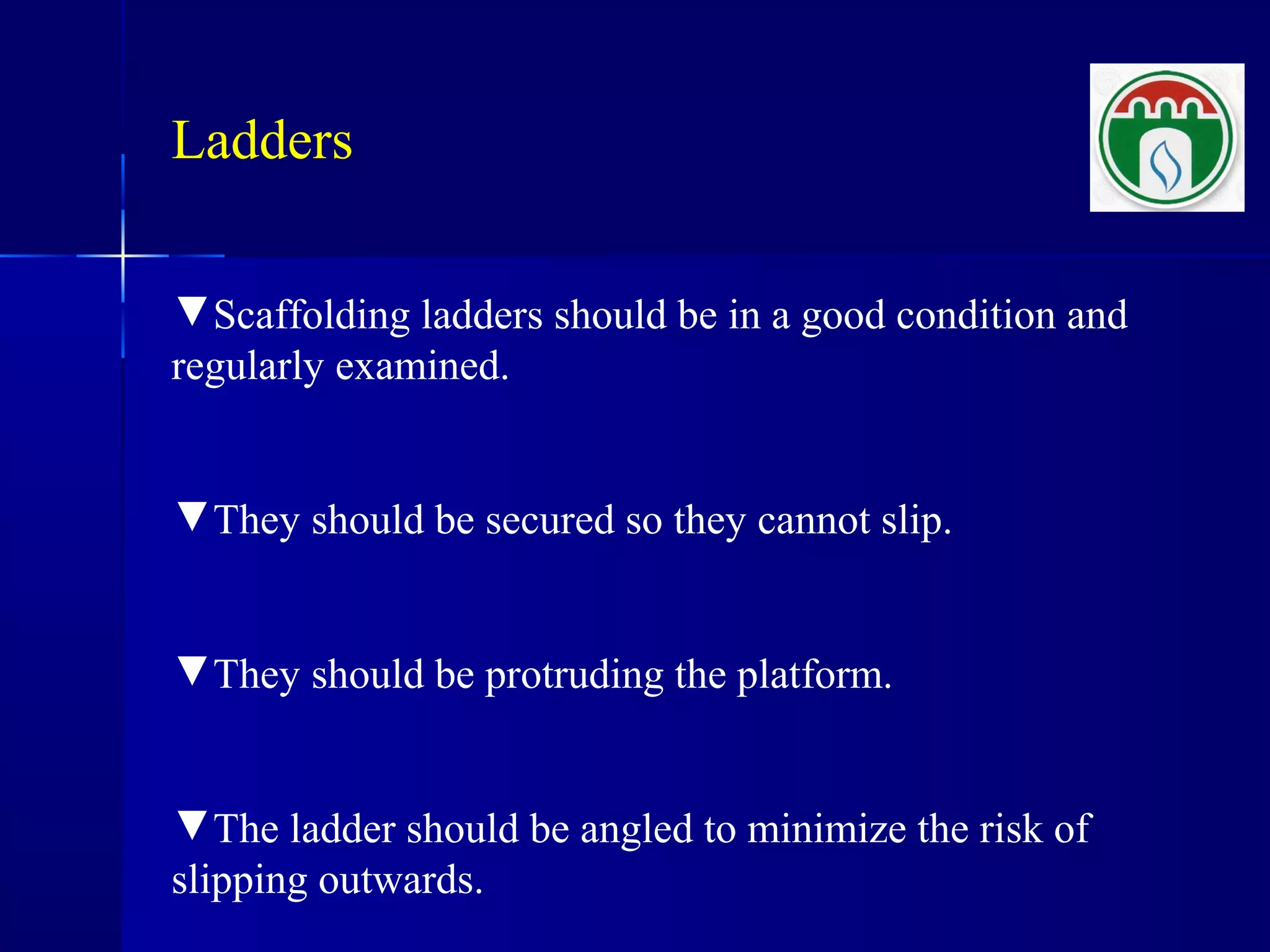 Ladders
▼Scaffolding ladders should be in a good condition and
regularly examined.
▼They should be secured so they cannot slip.
▼They should be protruding the platform.
▼The ladder should be angled to minimize the risk of
slipping outwards.
 