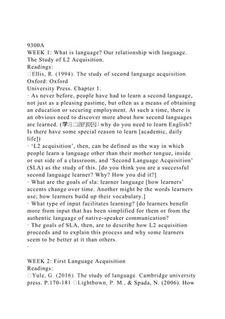 9300A
WEEK 1: What is language? Our relationship with language.
The Study of L2 Acquisition.
Readings:
Oxford: Oxford
University Press. Chapter 1.
· As never before, people have had to learn a second language,
not just as a pleasing pastime, but often as a means of obtaining
an education or securing employment. At such a time, there is
an obvious need to discover more about how second languages
are learned. (学习二语的原因：why do you need to learn English?
Is there have some special reason to learn [academic, daily
life])
· ‘L2 acquisition’, then, can be defined as the way in which
people learn a language other than their mother tongue, inside
or out side of a classroom, and ‘Second Language Acquisition’
(SLA) as the study of this. [do you think you are a successful
second language learner? Why? How you did it?]
· What are the goals of sla: learner language [how learners’
accents change over time. Another might be the words learners
use; how learners build up their vocabulary.]
· What type of input facilitates learning? [do learners benefit
more from input that has been simplified for them or from the
authentic language of native-speaker communication?
· The goals of SLA, then, are to describe how L2 acquisition
proceeds and to explain this process and why some learners
seem to be better at it than others.
·
WEEK 2: First Language Acquisition
Readings:
press. P.170- Spada, N. (2006). How
 