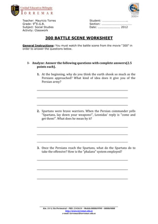 Teacher: Mauricio Torres                                                      Student: ……………………………..
Grade: 9thE.G.B.                                                              Section: ……………………………………
Subject: Social Studies                                                       Date: ....................... 2012
Activity: Classwork


                   300 BATTLE SCENE WORKSHEET
General Instructions: You must watch the battle scene from the movie “300” in
order to answer the questions below.




   I- Analyze: Answer the following questions with complete answers(2.5
        points each).

          1. At the beginning, why do you think the earth shook so much as the
             Persians approached? What kind of idea does it give you of the
             Persian army?

          _____________________________________________________________________________

          _____________________________________________________________________________

          _____________________________________________________________________________

          2. Spartans were brave warriors. When the Persian commander yells
             "Spartans, lay down your weapons!", Leonidas' reply is "come and
             get them!". What does he mean by it?

          _____________________________________________________________________________

          _____________________________________________________________________________

          _____________________________________________________________________________

          3. Once the Persians reach the Spartans, what do the Spartans do to
             take the offensive? How is the "phalanx" system employed?

          _____________________________________________________________________________

          _____________________________________________________________________________

          _____________________________________________________________________________




            _________________________________________________________________________________________________________
                Km. 14 ½ Vía Perimetral – PBX: 2145614 – Mobile:080869990 – 080869888
                                              http://www.torremar.edu.ec
                                          e-mail: torremar@torremar.edu.ec
 
