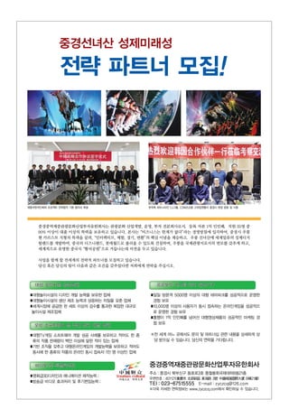 중경선녀산 성제미래성
전략 파트너 모집!
재중국한국인회와 프로젝트 전략합작 기본 협의서 체결 한국측 파트너사인 CJ그룹, COM2US등 고위임원들이 중경시 현장 방문 및 시찰
중경중역재중관광문화산업투자유한회사는 관광문화 산업개발, 운영, 투자 전문회사로서，등록 자본 1억 인민폐，직원 35명 중
90% 이상이 대졸 이상의 학력을 보유하고 있습니다. 본사는“비즈니스는 한계가 없다”라는 경영방침에 입각하여, 중경시 우룽
현 카르스트 지형의 특색을 살려,“인터랙티브, 체험, 경기, 변환”의 핵심 이념을 계승하고，우룽 선녀산에 세계일류의 성제디지
털랜드를 개발하여, 중국의 디즈니랜드, 롯데월드로 불리울 수 있도록 건설하며, 우룽을 국제관광지로서의 면모를 갖추게 하고,
세계적으로 유명한 중국식“황석공원”으로 거듭나는데 비전을 두고 있습니다.
사업을 함께 할 전세계의 전략적 파트너를 모집하고 있습니다.
당신 혹은 당신의 팀이 다음과 같은 조건을 갖추었다면 저희에게 연락을 주십시오.
주소：중경시 북부신구 동호로3호 중철봉회국제대하B동21층
우편번호：401121(重慶市 겗部新區 東湖걟 3號 中鐵峰匯國際大廈 B棟21層)
TEI：023-67515555 E-mail：zyczcq@126.com
※더욱 자세한 연락정보는 www.zyczcq.com에서 확인하실 수 있습니다.
중경중역재중관광문화산업투자유한회사
■대형TV게임 소프트웨어 개발 성공 사례를 보유하고 적어도 한 종
류의 작품 판매량이 백만 이상에 달한 적이 있는 업체
■기반 조직을 갖추고 대형온라인게임의 개발능력을 보유하고 적어도
동시에 한 종류의 작품의 온라인 동시 접속자 1만 명 이상인 업체
■영화급3D디자인과 애니메이션 제작능력；
■방송급 비디오 효과처리 및 후기편집능력；
■대형놀이시설의 디자인 개발 능력을 보유한 업체
■대형놀이시설의 생산 제조 능력과 상응하는 자질을 갖춘 업체
■세계시장에 공급한 한 세트 이상의 검수를 통과한 복잡한 대규모
놀이시설 제조업체
■일일 방문객 5000명 이상의 대형 테마파크를 성공적으로 운영한
경험 보유
■10,000명 이상의 사용자가 동시 접속하는 온라인게임을 성공적으
로 운영한 경험 보유
■흥행이 1억 인민폐를 넘어선 대형영상제품의 성공적인 마케팅 경
험 보유
※전 세계 어느 곳에서도 문의 및 파트너십 관련 내용을 상세하게 상
담 받으실 수 있습니다. 당신의 연락을 기다립니다.
 
