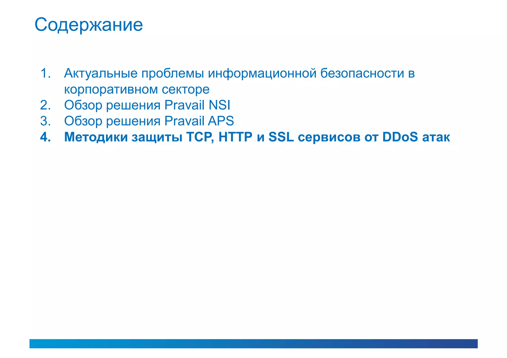 Содержание

1. Актуальные проблемы информационной безопасности в
   корпоративном секторе
2. Обзор решения Pravail NSI
3. Обзор решения Pravail APS
4. Методики защиты TCP, HTTP и SSL сервисов от DDoS атак
 