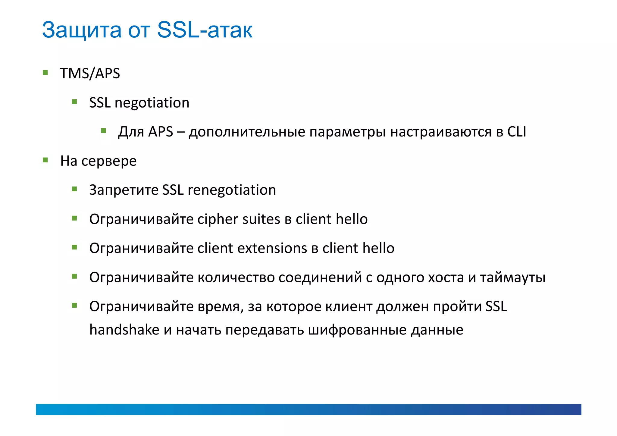 Защита от SSL-атак
 TMS/APS
    SSL negotiation
        Для APS – дополнительные параметры настраиваются в CLI
 На сервере
    Запретите SSL renegotiation
    Ограничивайте cipher suites в client hello
    Ограничивайте client extensions в client hello
    Ограничивайте количество соединений с одного хоста и таймауты
    Ограничивайте время, за которое клиент должен пройти SSL
     handshake и начать передавать шифрованные данные
 