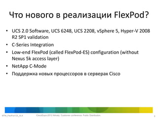 Что нового в реализации FlexPod?
   • UCS 2.0 Software, UCS 6248, UCS 2208, vSphere 5, Hyper-V 2008
     R2 SP1 validation
   • C-Series Integration
   • Low-end FlexPod (called FlexPod-ES) configuration (without
     Nexus 5k access layer)
   • NetApp C-Mode
   • Поддержка новых процессоров в серверах Cisco




MTM_FlexPod-CE_ALA   CiscoExpo-2012 Almaty. Customer conference. Public Distribution.   9
 