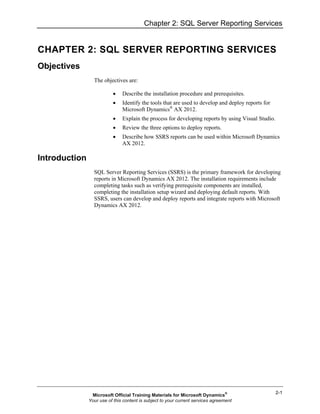 Chapter 2: SQL Server Reporting Services


CHAPTER 2: SQL SERVER REPORTING SERVICES
Objectives
                 The objectives are:

                          •    Describe the installation procedure and prerequisites.
                          •    Identify the tools that are used to develop and deploy reports for
                               Microsoft Dynamics® AX 2012.
                          •    Explain the process for developing reports by using Visual Studio.
                          •    Review the three options to deploy reports.
                          •    Describe how SSRS reports can be used within Microsoft Dynamics
                               AX 2012.

Introduction
                 SQL Server Reporting Services (SSRS) is the primary framework for developing
                 reports in Microsoft Dynamics AX 2012. The installation requirements include
                 completing tasks such as verifying prerequisite components are installed,
                 completing the installation setup wizard and deploying default reports. With
                 SSRS, users can develop and deploy reports and integrate reports with Microsoft
                 Dynamics AX 2012.




                                                                                                    2-1
                Microsoft Official Training Materials for Microsoft Dynamics®
               Your use of this content is subject to your current services agreement
 