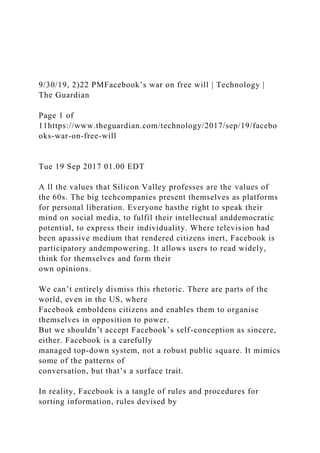 9/30/19, 2)22 PMFacebookʼs war on free will | Technology |
The Guardian
Page 1 of
11https://www.theguardian.com/technology/2017/sep/19/facebo
oks-war-on-free-will
Tue 19 Sep 2017 01.00 EDT
A ll the values that Silicon Valley professes are the values of
the 60s. The big techcompanies present themselves as platforms
for personal liberation. Everyone hasthe right to speak their
mind on social media, to fulfil their intellectual anddemocratic
potential, to express their individuality. Where television had
been apassive medium that rendered citizens inert, Facebook is
participatory andempowering. It allows users to read widely,
think for themselves and form their
own opinions.
We can’t entirely dismiss this rhetoric. There are parts of the
world, even in the US, where
Facebook emboldens citizens and enables them to organise
themselves in opposition to power.
But we shouldn’t accept Facebook’s self-conception as sincere,
either. Facebook is a carefully
managed top-down system, not a robust public square. It mimics
some of the patterns of
conversation, but that’s a surface trait.
In reality, Facebook is a tangle of rules and procedures for
sorting information, rules devised by
 