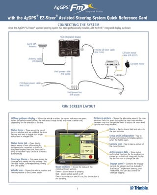 with the AgGPS® EZ-Steer® Assisted Steering System Quick Reference Card
                                                       CONNECTING THE SYSTEM
Once the AgGPS® EZ-Steer® assisted steering system has been professionally installed, add the FmX™ integrated display as shown:


                                                          FmX integrated display

                      Ag15 GPS
                       antenna
                                                                                                   FmX to EZ-Steer cable
                                                                                                   (P/N 75742)                      EZ-Steer motor
                                                                                                                                    cable (P/N 62257)
                       Antenna cable
                            (P/N 50449)
                                                                                                                                              EZ-Steer motor


                                                   FmX power cable
                                                           (P/N 66694)



            FmX basic power cable
            (P/N 67258)


                                                                   FmX power bus
                                                                      (P/N 67259)




                                                            Run Screen layout


  Offline guidance display – When the vehicle is online, the center indicators are green.          Picture-in-picture – Shows the alternative view to the main
  When the vehicle moves offline, the indicators change to red and move to either side,            window. Press this space to toggle the main map window
  depending on the direction to the line.                                                          between map and perspective view. To adjust the zoom level,
                                                                                                   tap the main map window.

  Status items – These are at the top of                                                                            Home – Tap to close a field and return to
  the run window and are visible all the time.                                                                      the start window.
  Tap any text item to toggle to a single
  status item in a larger font.                                                                                     Setup and Configuration – Tap to
                                                                                                                    change some setup and display options
                                                                                                                    when the field is open.
  Status items tab – Open this to                                                                                   Camera icon – Tap to take a picture of
  view a variety of text information for                                                                            the current screen.
  the operations connected to the FmX
  integrated display. Press the Status tab to
  bring it into view—you can set it to retract                                                                      Active plug-in tabs – Show status
  automatically.                                                                                                    and control functions for the applications
                                                                                                                    connected to the FmX integrated display.
  Coverage theme – This panel shows the                                                                             Tap the Tab icon to change the tab.
  coverage and variety tracking settings. You
  can view height, coverage/overlap, variety,                                                                        Engage panel – Contains the engage
  and GPS quality.                                                                                                   controls for plug-ins such as Autopilot™,
                                                     Boom sections – Shows the status of the
                                                     individual boom sections.                                       TrueTracker™ implement steering, and
  Vehicle icon – Shows the vehicle position and      Green – boom section is spraying.                               FieldLevel II. You can also control for
  heading relative to the current swath.                                                                             coverage logging.
                                                     Red – boom section switch is off.
                                                     Grey – boom section switch is on, but the section is
                                                     not spraying.



                                                                              1
 
