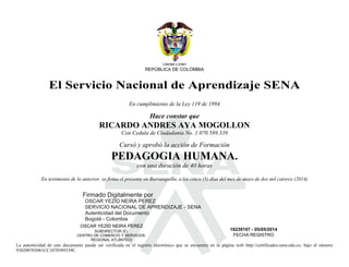 Libertad y orden 
REPÚBLICA DE COLOMBIA 
El Servicio Nacional de Aprendizaje SENA 
En cumplimiento de la Ley 119 de 1994 
Hace constar que 
S 
RICARDO ANDRES AYA MOGOLLON 
Con Cedula de Ciudadania No. 1.070.589.339 
Cursó y aprobó la acción de Formación 
PEDAGOGIA HUMANA. 
con una duración de 40 horas 
En testimonio de lo anterior, se firma el presente en Barranquilla, a los cinco (5) días del mes de mayo de dos mil catorce (2014) 
Firmado Digitalmente por 
OSCAR YEZID NEIRA PEREZ 
SERVICIO NACIONAL DE APRENDIZAJE - SENA 
Autenticidad del Documento 
Bogotá - Colombia 
OSCAR YEZID NEIRA PEREZ 
SUBDIRECTOR (E) 
CENTRO DE COMERCIO Y SERVICIOS 
REGIONAL ATLÁNTICO 
19239107 - 05/05/2014 
FECHA REGISTRO 
La autenticidad de este documento puede ser verificada en el registro electrónico que se encuentra en la página web http://certificados.sena.edu.co, bajo el número 
930200703061CC1070589339C. 
