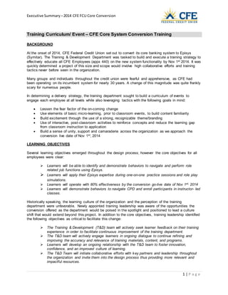 Executive Summary –2014 CFE FCU Core Conversion
1 | P a g e
Training Curriculum/ Event – CFE Core System Conversion Training
BACKGROUND
At the onset of 2014, CFE Federal Credit Union set out to convert its core banking system to Episys
(Symitar). The Training & Development Department was tasked to build and execute a training strategy to
effectively educate all CFE Employees (appx 440) on the new system functionality by Nov 1st 2014. It was
quickly determined a project of this size and scope would involve high collaborative efforts and training
tactics never before seen in the organization.
Many groups and individuals throughout the credit union were fearful and apprehensive, as CFE had
been operating on its incumbent system for nearly 30 years. A change of this magnitude was quite frankly
scary for numerous people.
In determining a delivery strategy, the training department sought to build a curriculum of events to
engage each employee at all levels while also leveraging tactics with the following goals in mind:
 Lessen the fear factor of the on-coming change
 Use elements of basic micro-learning, prior to classroom events, to build content familiarity
 Build excitement through the use of a strong, recognizable theme/branding
 Use of interactive, post-classroom activities to reinforce concepts and reduce the learning gap
from classroom instruction to application
 Build a sense of unity, support and camaraderie across the organization as we approach the
conversion live date of Nov 1st, 2014
LEARNING OBJECTIVES
Several learning objectives emerged throughout the design process; however the core objectives for all
employees were clear:
 Learners will be able to identify and demonstrate behaviors to navigate and perform role
related job functions using Episys.
 Learners will apply their Episys expertise during one-on-one practice sessions and role play
simulations.
 Learners will operate with 80% effectiveness by the conversion go-live date of Nov 1st, 2014
 Learners will demonstrate behaviors to navigate CPD and enroll participants in instructor- led
classes.
Historically speaking, the learning culture of the organization and the perception of the training
department were unfavorable. Newly appointed training leadership was aware of the opportunities the
conversion offered as the department would be poised in the spotlight and positioned to lead a culture
shift that would extend beyond this project. In addition to the core objectives, training leadership identified
the following objectives as critical to facilitate this change:
 The Training & Development (T&D) team will actively seek learner feedback on their training
experience in order to facilitate continuous improvement of the training department.
 The T&D team will actively engage learners in ongoing dialogue to continue refining and
improving the accuracy and relevance of training materials, content, and programs.
 Learners will develop an ongoing relationship with the T&D team to foster innovation,
confidence, and an improved culture of learning.
 The T&D Team will initiate collaborative efforts with key partners and leadership throughout
the organization and invite them into the design process thus providing more relevant and
impactful resources.
 